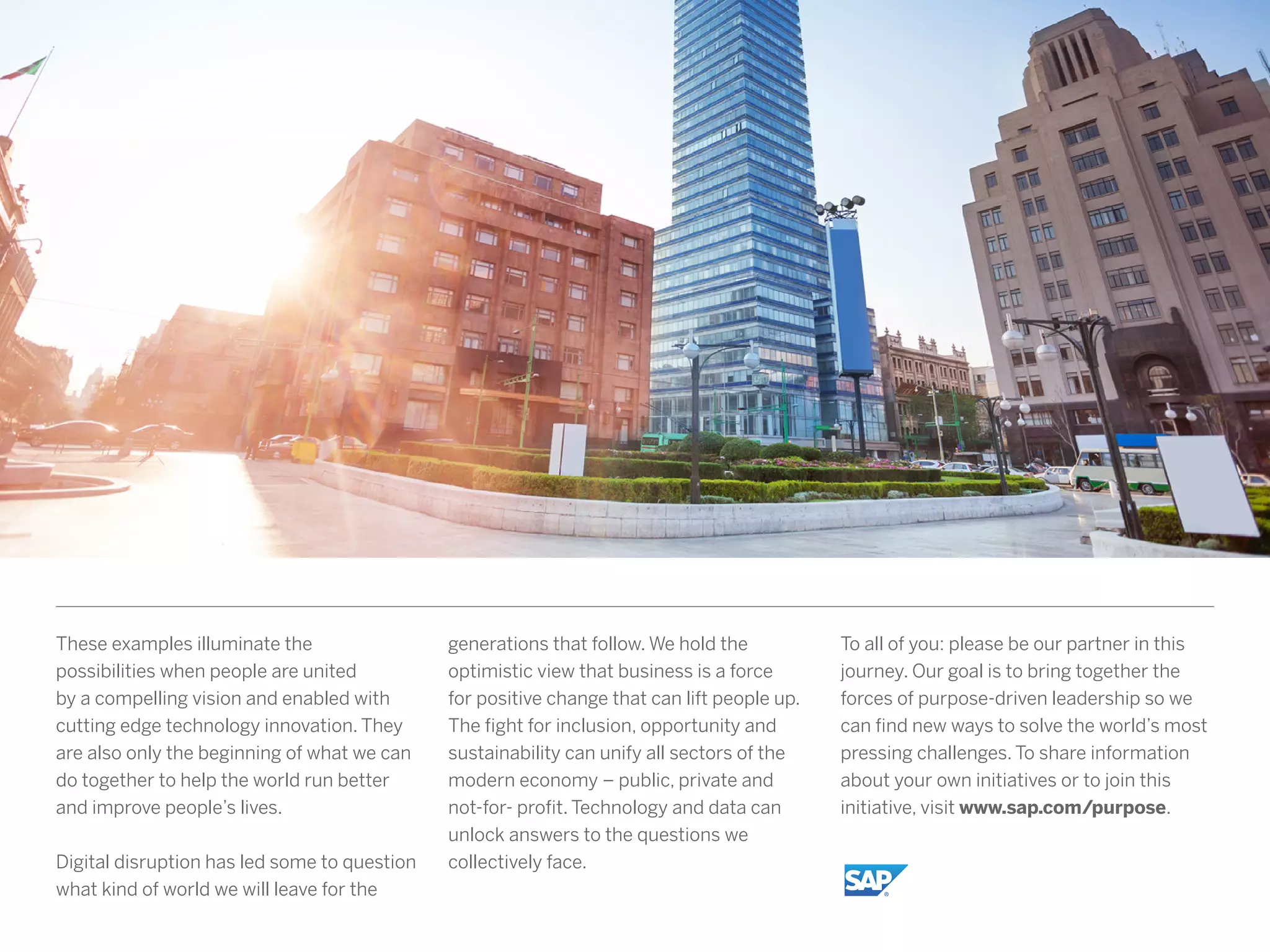 These examples illuminate the
possibilities when people are united
by a compelling vision and enabled with
cutting edge technology innovation. They
are also only the beginning of what we can
do together to help the world run better
and improve people’s lives.
Digital disruption has led some to question
what kind of world we will leave for the
generations that follow. We hold the
optimistic view that business is a force
for positive change that can lift people up.
The fight for inclusion, opportunity and
sustainability can unify all sectors of the
modern economy – public, private and
not-for- profit. Technology and data can
unlock answers to the questions we
collectively face.
To all of you: please be our partner in this
journey. Our goal is to bring together the
forces of purpose-driven leadership so we
can find new ways to solve the world’s most
pressing challenges. To share information
about your own initiatives or to join this
initiative, visit www.sap.com/purpose.
 