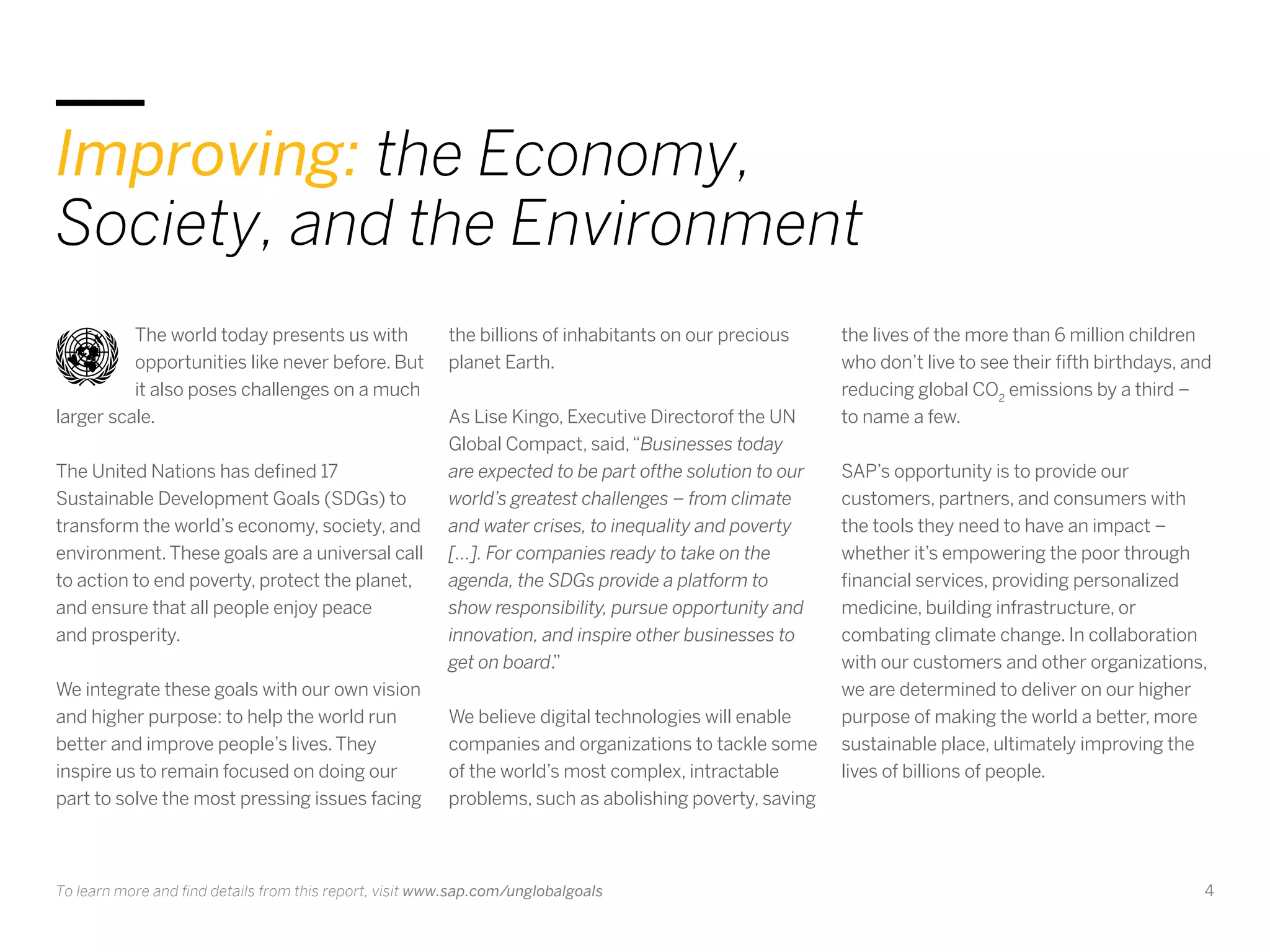 4
Improving: the Economy,
Society, and the Environment
The world today presents us with
opportunities like never before. But
it also poses challenges on a much
larger scale.
The United Nations has defined 17
Sustainable Development Goals (SDGs) to
transform the world’s economy, society, and
environment.These goals are a universal call
to action to end poverty, protect the planet,
and ensure that all people enjoy peace
and prosperity.
We integrate these goals with our own vision
and higher purpose: to help the world run
better and improve people’s lives.They
inspire us to remain focused on doing our
part to solve the most pressing issues facing
the billions of inhabitants on our precious
planet Earth.
As Lise Kingo, Executive Directorof the UN
Global Compact, said,“Businesses today
are expected to be part ofthe solution to our
world’s greatest challenges – from climate
and water crises, to inequality and poverty
[…]. For companies ready to take on the
agenda, the SDGs provide a platform to
show responsibility, pursue opportunity and
innovation, and inspire other businesses to
get on board.”
We believe digital technologies will enable
companies and organizations to tackle some
of the world’s most complex, intractable
problems, such as abolishing poverty, saving
the lives of the more than 6 million children
who don’t live to see their fifth birthdays, and
reducing global CO2
emissions by a third –
to name a few.
SAP’s opportunity is to provide our
customers, partners, and consumers with
the tools they need to have an impact –
whether it’s empowering the poor through
financial services, providing personalized
medicine, building infrastructure, or
combating climate change. In collaboration
with our customers and other organizations,
we are determined to deliver on our higher
purpose of making the world a better, more
sustainable place, ultimately improving the
lives of billions of people.
To learn more and find details from this report, visit www.sap.com/unglobalgoals
 