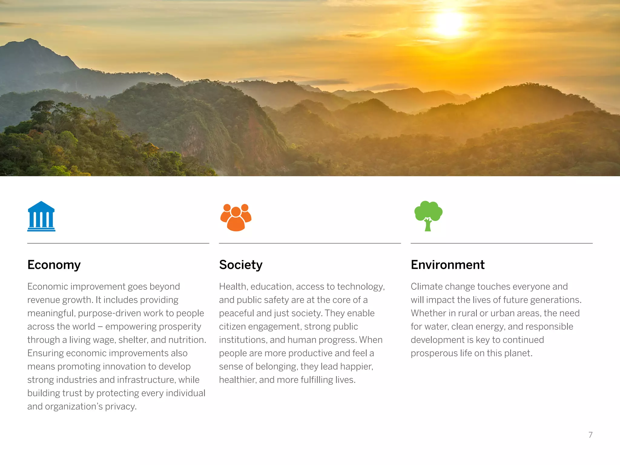 7
Economy
Economic improvement goes beyond
revenue growth. It includes providing
meaningful, purpose-driven work to people
across the world – empowering prosperity
through a living wage, shelter, and nutrition.
Ensuring economic improvements also
means promoting innovation to develop
strong industries and infrastructure, while
building trust by protecting every individual
and organization’s privacy.
Society
Health, education, access to technology,
and public safety are at the core of a
peaceful and just society. They enable
citizen engagement, strong public
institutions, and human progress. When
people are more productive and feel a
sense of belonging, they lead happier,
healthier, and more fulfilling lives.
Environment
Climate change touches everyone and
will impact the lives of future generations.
Whether in rural or urban areas, the need
for water, clean energy, and responsible
development is key to continued
prosperous life on this planet.
 