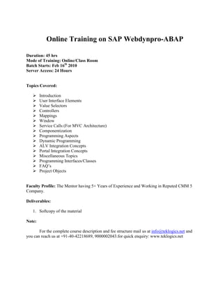 Online Training on SAP Webdynpro-ABAP Duration: 45 hrs Mode of Training: Online/Class Room Batch Starts: Feb 16th 2010 Server Access: 24 Hours Topics Covered: ,[object Object]
