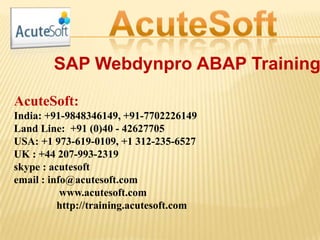 SAP Webdynpro ABAP Training
AcuteSoft:
India: +91-9848346149, +91-7702226149
Land Line: +91 (0)40 - 42627705
USA: +1 973-619-0109, +1 312-235-6527
UK : +44 207-993-2319
skype : acutesoft
email : info@acutesoft.com
www.acutesoft.com
http://training.acutesoft.com
 