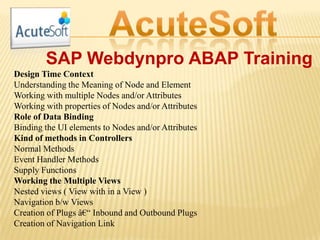 SAP Webdynpro ABAP Training
Design Time Context
Understanding the Meaning of Node and Element
Working with multiple Nodes and/or Attributes
Working with properties of Nodes and/or Attributes
Role of Data Binding
Binding the UI elements to Nodes and/or Attributes
Kind of methods in Controllers
Normal Methods
Event Handler Methods
Supply Functions
Working the Multiple Views
Nested views ( View with in a View )
Navigation b/w Views
Creation of Plugs â€“ Inbound and Outbound Plugs
Creation of Navigation Link
 