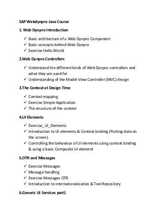 SAP Webdynpro Java Course
1. Web Dynpro Introduction
 Basic architecture of a Web Dynpro Component
 Basic concepts behind Web Dynpro
 Exercise Hello World
2.Web Dynpro Controllers
 Understand the different kinds of Web Dynpro controllers and
what they are used for
 Understanding of the Model View Controller (MVC) design
3.The Context at Design Time
 Context mapping
 Exercise Simple Application
 The structure of the context
4.UI Elements
 Exercise_UI_Elements
 Introduction to UI elements & Context binding (Putting data on
the screen).
 Controlling the behaviour of UI elements using context binding
& using a basic Composite UI element
5.OTR and Messages
 Exercise Messages
 Message handling
 Exercise Messages OTR
 Introduction to internationalization & Text Repository
6.Generic UI Services part1
 