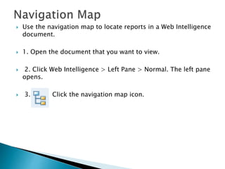  Use the navigation map to locate reports in a Web Intelligence
document.
 1. Open the document that you want to view.
 2. Click Web Intelligence > Left Pane > Normal. The left pane
opens.
 3. Click the navigation map icon.
 
