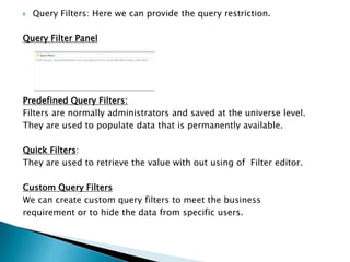  Query Filters: Here we can provide the query restriction.
Query Filter Panel
Predefined Query Filters:
Filters are normally administrators and saved at the universe level.
They are used to populate data that is permanently available.
Quick Filters:
They are used to retrieve the value with out using of Filter editor.
Custom Query Filters
We can create custom query filters to meet the business
requirement or to hide the data from specific users.
 