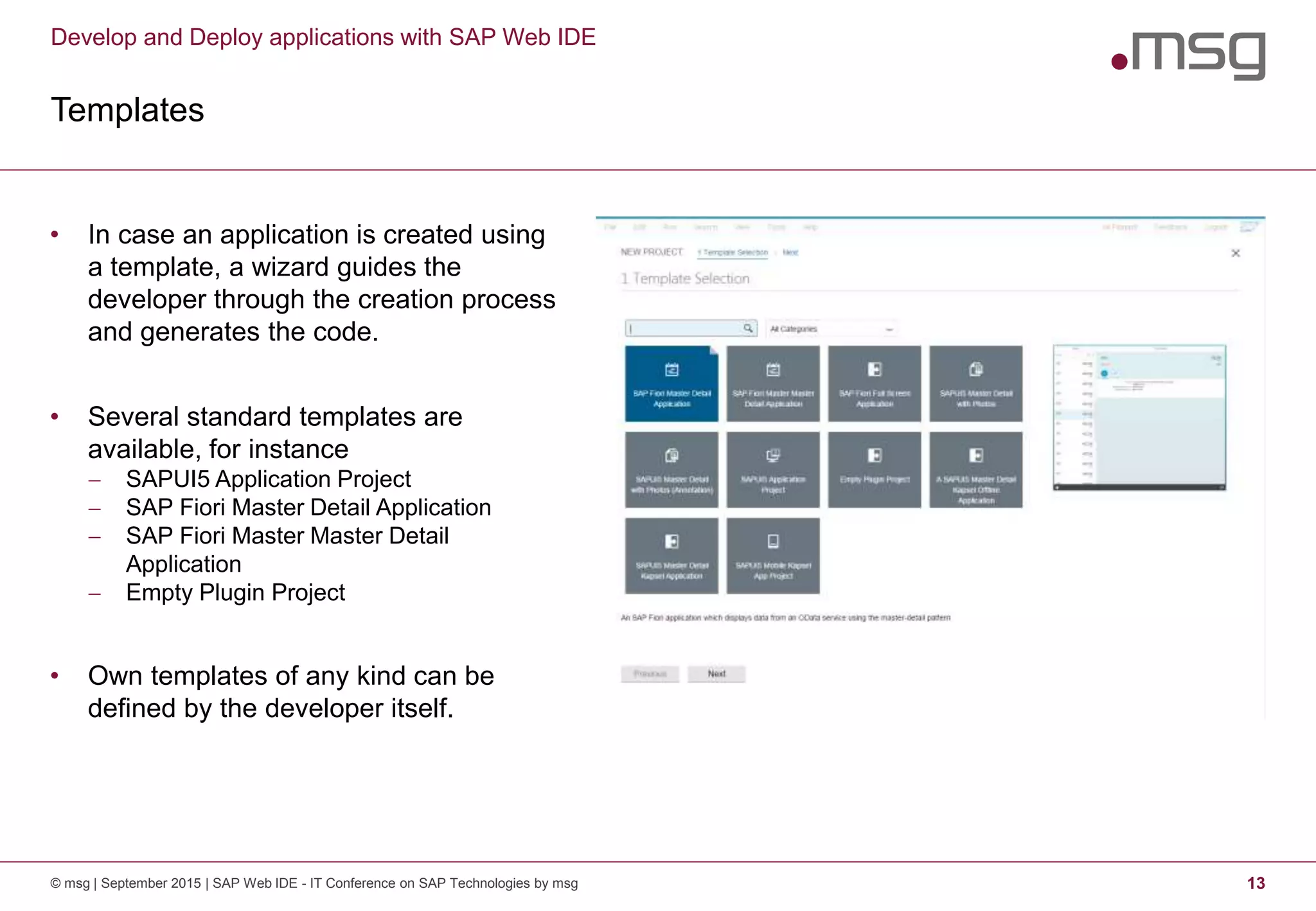 Develop and Deploy applications with SAP Web IDE
Templates
© msg | September 2015 | SAP Web IDE - IT Conference on SAP Technologies by msg 13
• In case an application is created using
a template, a wizard guides the
developer through the creation process
and generates the code.
• Several standard templates are
available, for instance
 SAPUI5 Application Project
 SAP Fiori Master Detail Application
 SAP Fiori Master Master Detail
Application
 Empty Plugin Project
• Own templates of any kind can be
defined by the developer itself.
 