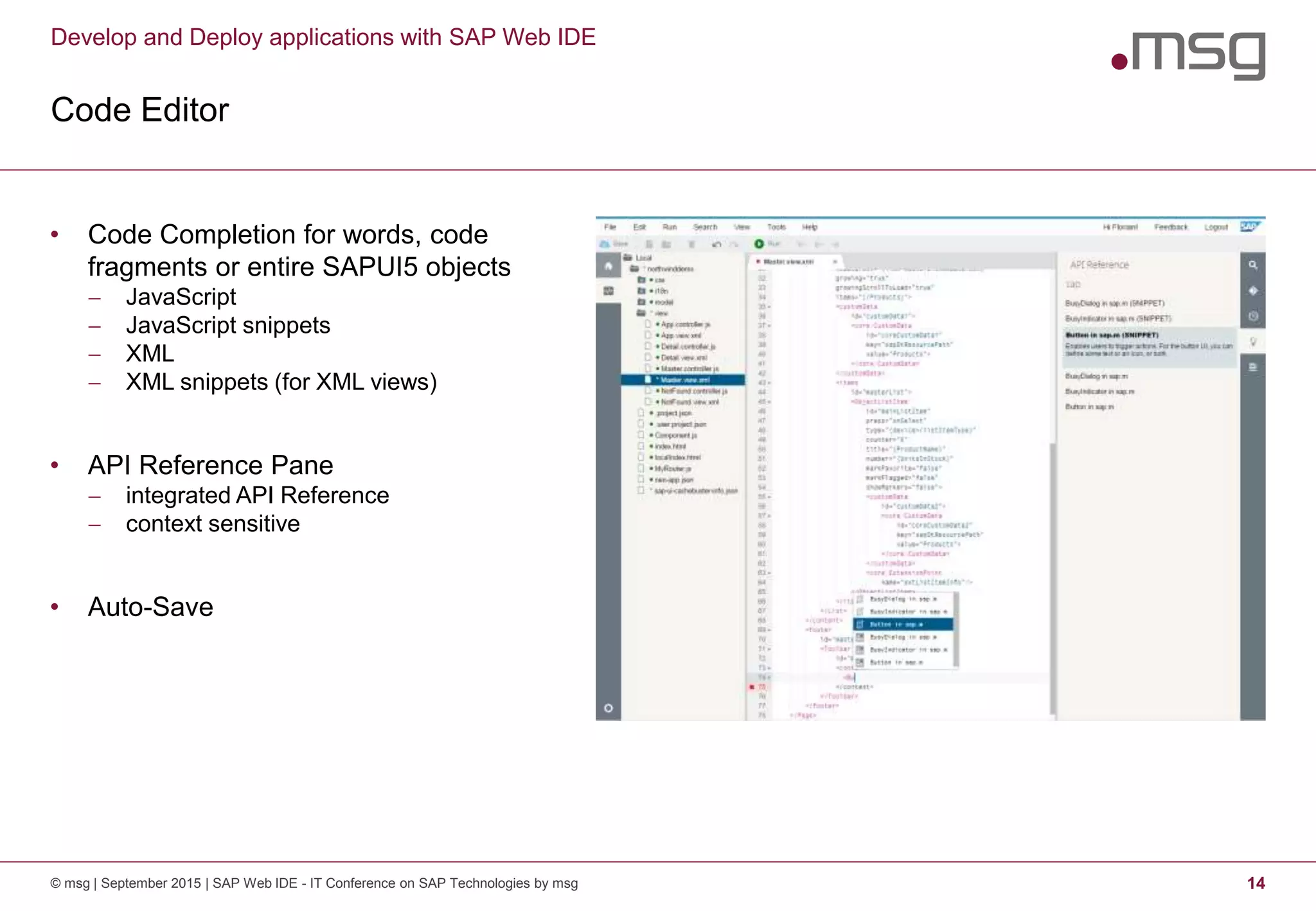 Develop and Deploy applications with SAP Web IDE
Code Editor
© msg | September 2015 | SAP Web IDE - IT Conference on SAP Technologies by msg 14
• Code Completion for words, code
fragments or entire SAPUI5 objects
 JavaScript
 JavaScript snippets
 XML
 XML snippets (for XML views)
• API Reference Pane
 integrated API Reference
 context sensitive
• Auto-Save
 