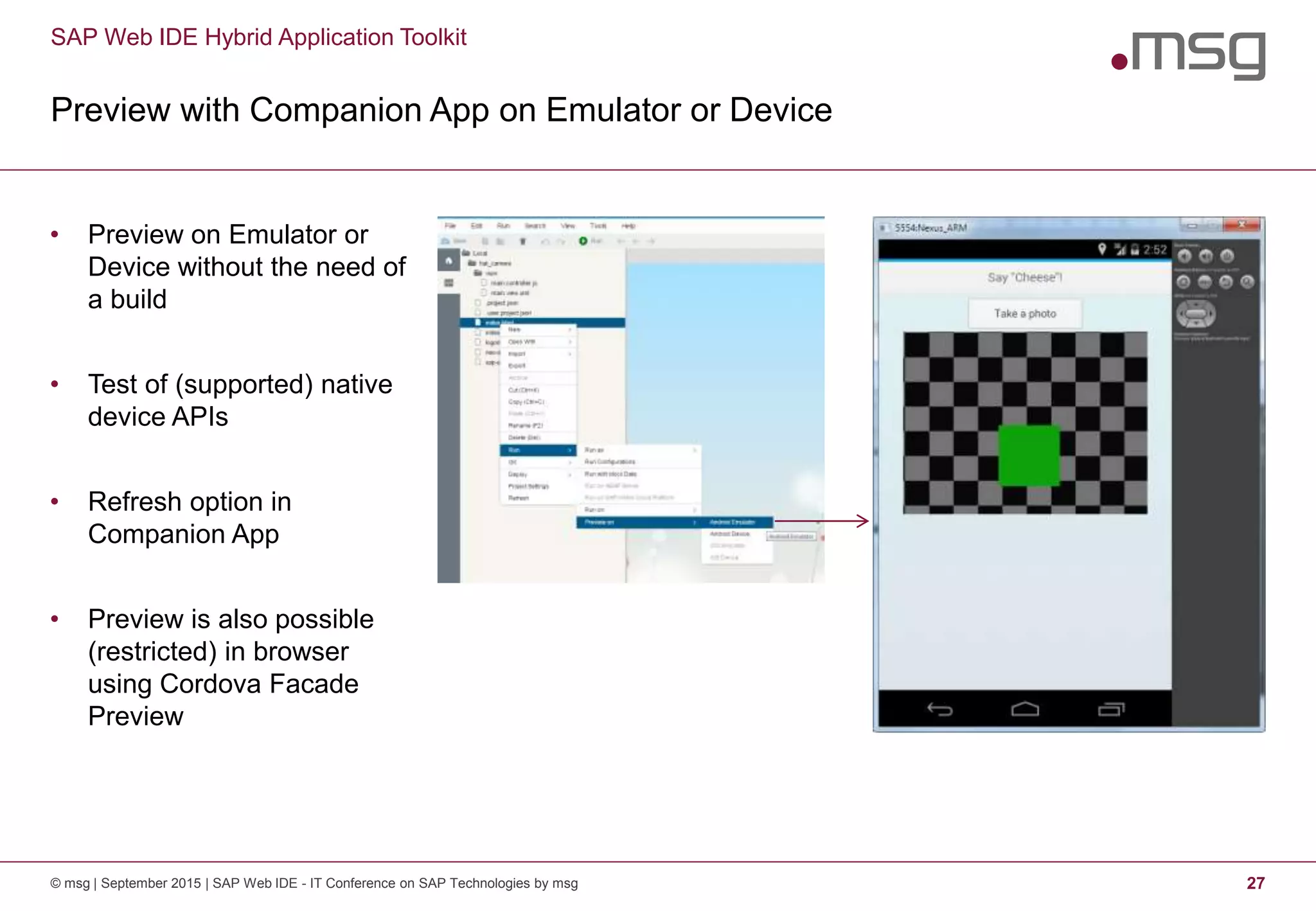 SAP Web IDE Hybrid Application Toolkit
Preview with Companion App on Emulator or Device
© msg | September 2015 | SAP Web IDE - IT Conference on SAP Technologies by msg 27
• Preview on Emulator or
Device without the need of
a build
• Test of (supported) native
device APIs
• Refresh option in
Companion App
• Preview is also possible
(restricted) in browser
using Cordova Facade
Preview
 