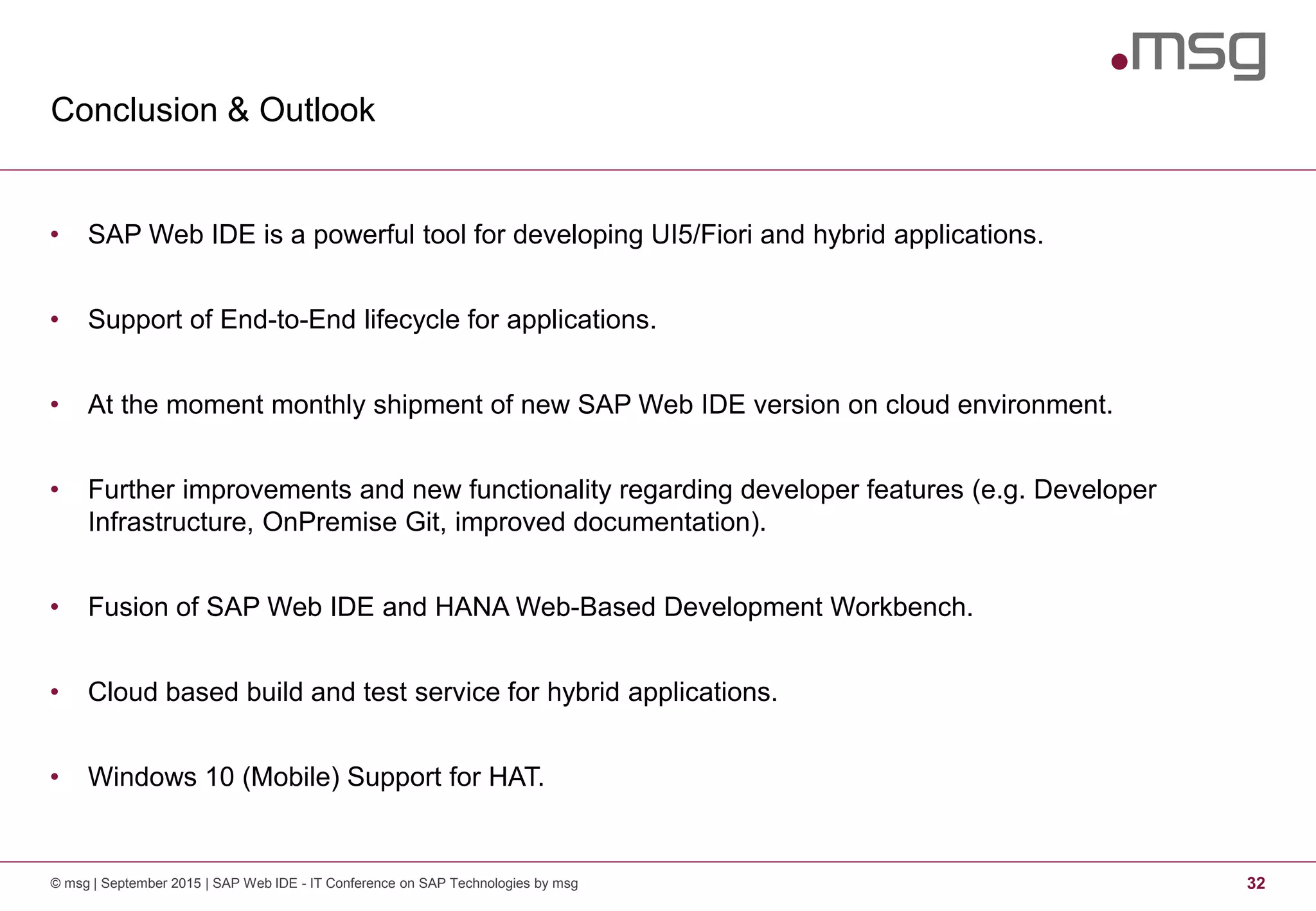 Conclusion & Outlook
© msg | September 2015 | SAP Web IDE - IT Conference on SAP Technologies by msg 32
• SAP Web IDE is a powerful tool for developing UI5/Fiori and hybrid applications.
• Support of End-to-End lifecycle for applications.
• At the moment monthly shipment of new SAP Web IDE version on cloud environment.
• Further improvements and new functionality regarding developer features (e.g. Developer
Infrastructure, OnPremise Git, improved documentation).
• Fusion of SAP Web IDE and HANA Web-Based Development Workbench.
• Cloud based build and test service for hybrid applications.
• Windows 10 (Mobile) Support for HAT.
 