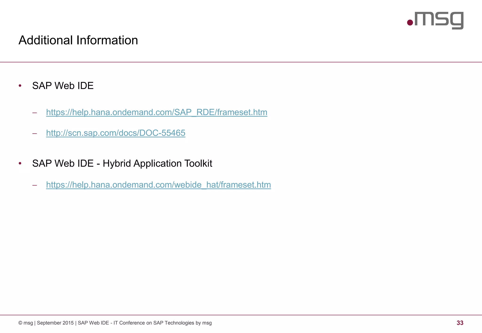 Additional Information
© msg | September 2015 | SAP Web IDE - IT Conference on SAP Technologies by msg 33
• SAP Web IDE
 https://help.hana.ondemand.com/SAP_RDE/frameset.htm
 http://scn.sap.com/docs/DOC-55465
• SAP Web IDE - Hybrid Application Toolkit
 https://help.hana.ondemand.com/webide_hat/frameset.htm
 