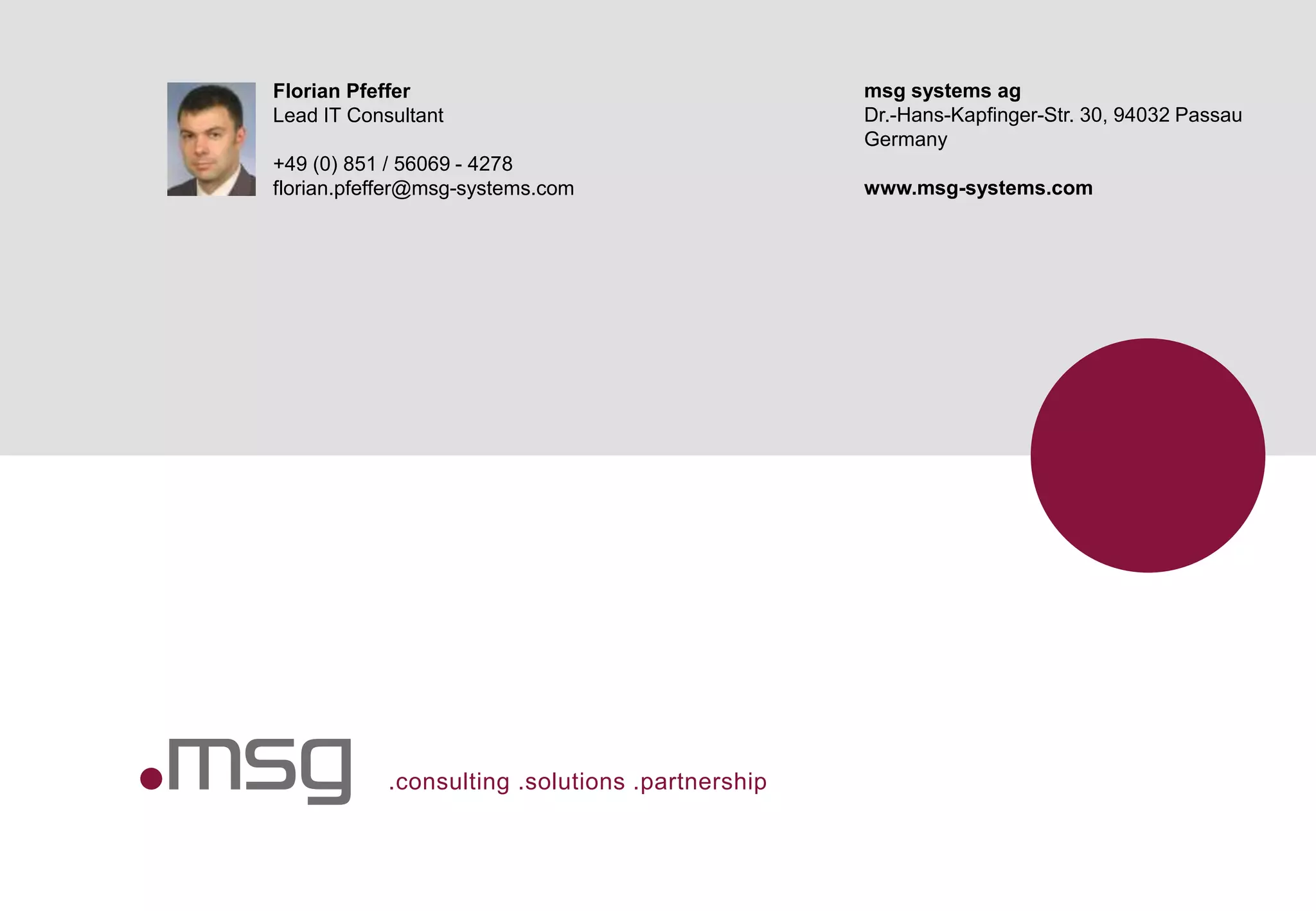 .consulting .solutions .partnership
Florian Pfeffer
Lead IT Consultant
+49 (0) 851 / 56069 - 4278
florian.pfeffer@msg-systems.com
msg systems ag
Dr.-Hans-Kapfinger-Str. 30, 94032 Passau
Germany
www.msg-systems.com
 