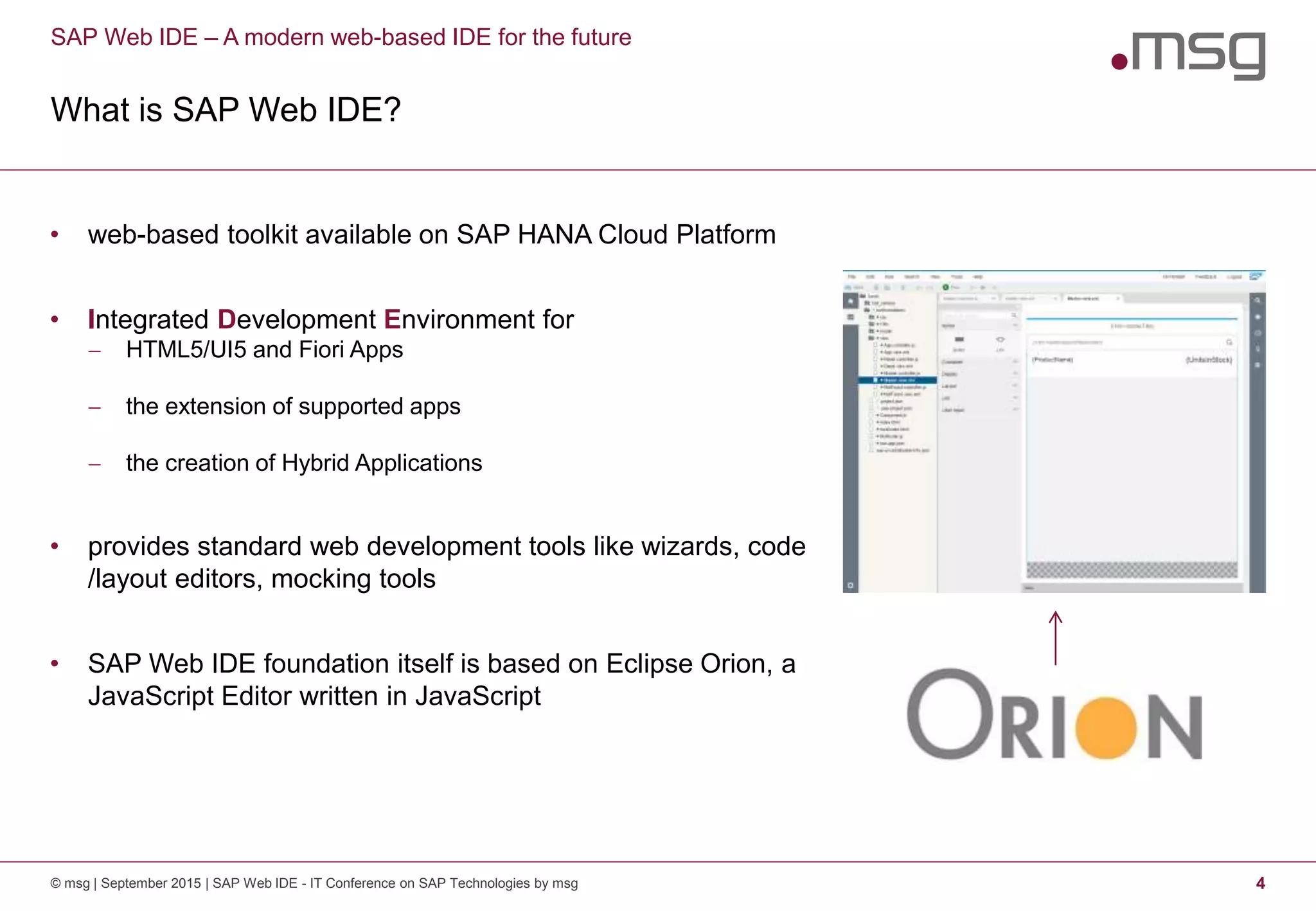 SAP Web IDE – A modern web-based IDE for the future
What is SAP Web IDE?
© msg | September 2015 | SAP Web IDE - IT Conference on SAP Technologies by msg 4
• web-based toolkit available on SAP HANA Cloud Platform
• Integrated Development Environment for
 HTML5/UI5 and Fiori Apps
 the extension of supported apps
 the creation of Hybrid Applications
• provides standard web development tools like wizards, code
/layout editors, mocking tools
• SAP Web IDE foundation itself is based on Eclipse Orion, a
JavaScript Editor written in JavaScript
 