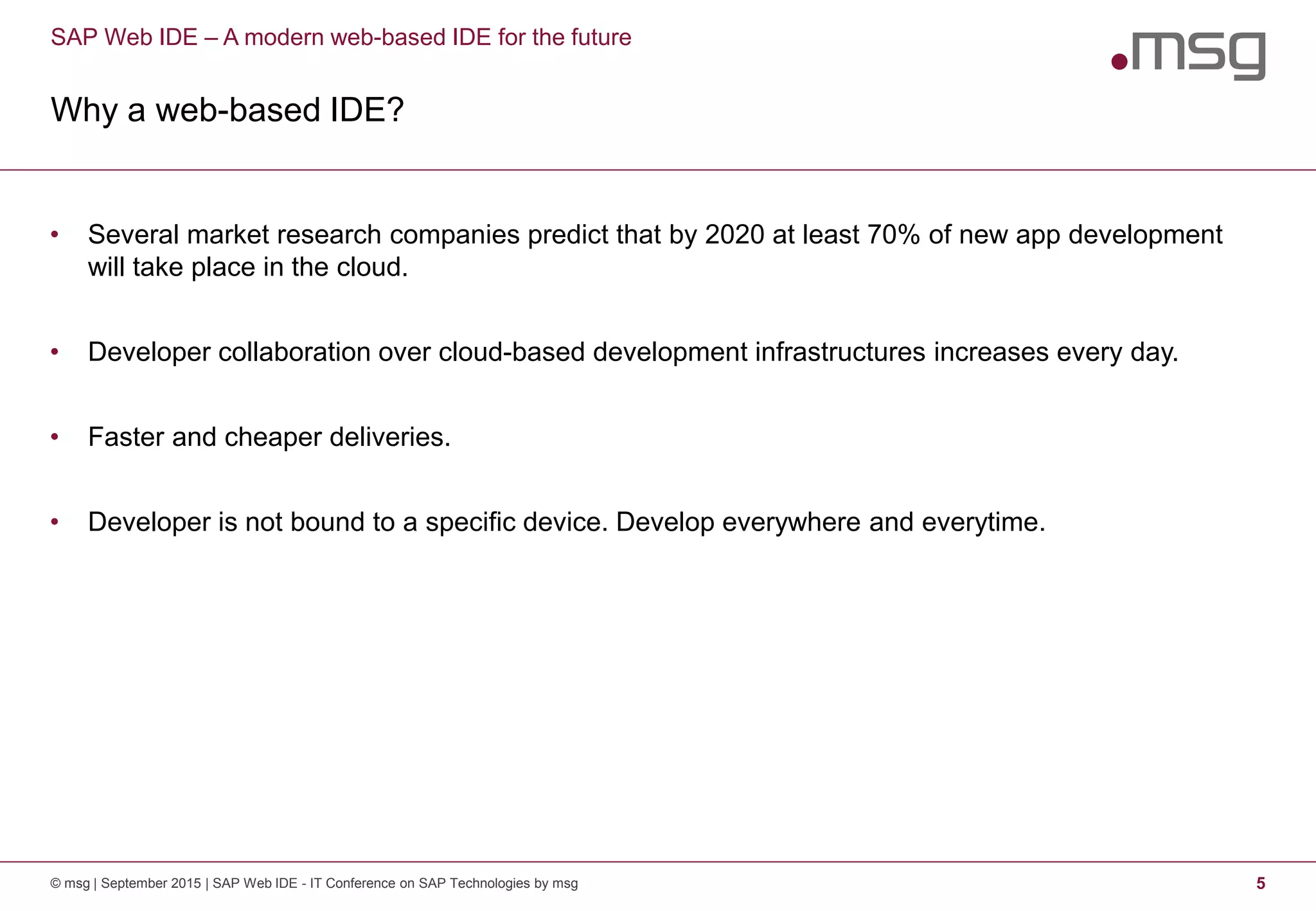 SAP Web IDE – A modern web-based IDE for the future
Why a web-based IDE?
© msg | September 2015 | SAP Web IDE - IT Conference on SAP Technologies by msg 5
• Several market research companies predict that by 2020 at least 70% of new app development
will take place in the cloud.
• Developer collaboration over cloud-based development infrastructures increases every day.
• Faster and cheaper deliveries.
• Developer is not bound to a specific device. Develop everywhere and everytime.
 