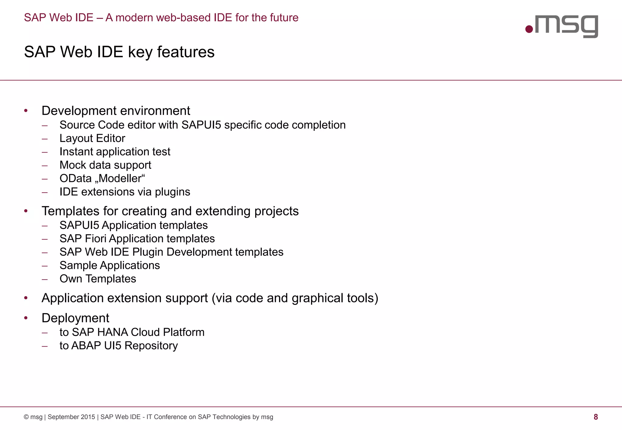 SAP Web IDE – A modern web-based IDE for the future
SAP Web IDE key features
© msg | September 2015 | SAP Web IDE - IT Conference on SAP Technologies by msg 8
• Development environment
 Source Code editor with SAPUI5 specific code completion
 Layout Editor
 Instant application test
 Mock data support
 OData „Modeller“
 IDE extensions via plugins
• Templates for creating and extending projects
 SAPUI5 Application templates
 SAP Fiori Application templates
 SAP Web IDE Plugin Development templates
 Sample Applications
 Own Templates
• Application extension support (via code and graphical tools)
• Deployment
 to SAP HANA Cloud Platform
 to ABAP UI5 Repository
 