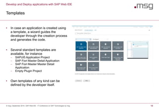 Develop and Deploy applications with SAP Web IDE
Templates
© msg | September 2015 | SAP Web IDE - IT Conference on SAP Technologies by msg 13
• In case an application is created using
a template, a wizard guides the
developer through the creation process
and generates the code.
• Several standard templates are
available, for instance
 SAPUI5 Application Project
 SAP Fiori Master Detail Application
 SAP Fiori Master Master Detail
Application
 Empty Plugin Project
• Own templates of any kind can be
defined by the developer itself.
 