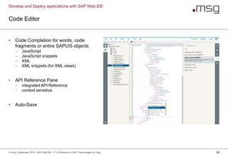 Develop and Deploy applications with SAP Web IDE
Code Editor
© msg | September 2015 | SAP Web IDE - IT Conference on SAP Technologies by msg 14
• Code Completion for words, code
fragments or entire SAPUI5 objects
 JavaScript
 JavaScript snippets
 XML
 XML snippets (for XML views)
• API Reference Pane
 integrated API Reference
 context sensitive
• Auto-Save
 