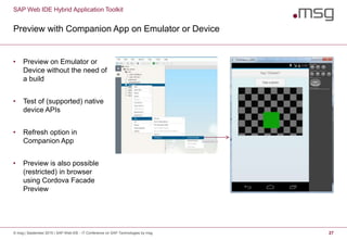 SAP Web IDE Hybrid Application Toolkit
Preview with Companion App on Emulator or Device
© msg | September 2015 | SAP Web IDE - IT Conference on SAP Technologies by msg 27
• Preview on Emulator or
Device without the need of
a build
• Test of (supported) native
device APIs
• Refresh option in
Companion App
• Preview is also possible
(restricted) in browser
using Cordova Facade
Preview
 