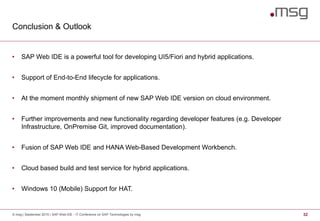 Conclusion & Outlook
© msg | September 2015 | SAP Web IDE - IT Conference on SAP Technologies by msg 32
• SAP Web IDE is a powerful tool for developing UI5/Fiori and hybrid applications.
• Support of End-to-End lifecycle for applications.
• At the moment monthly shipment of new SAP Web IDE version on cloud environment.
• Further improvements and new functionality regarding developer features (e.g. Developer
Infrastructure, OnPremise Git, improved documentation).
• Fusion of SAP Web IDE and HANA Web-Based Development Workbench.
• Cloud based build and test service for hybrid applications.
• Windows 10 (Mobile) Support for HAT.
 