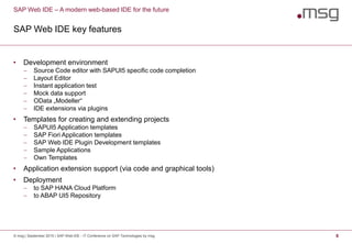 SAP Web IDE – A modern web-based IDE for the future
SAP Web IDE key features
© msg | September 2015 | SAP Web IDE - IT Conference on SAP Technologies by msg 8
• Development environment
 Source Code editor with SAPUI5 specific code completion
 Layout Editor
 Instant application test
 Mock data support
 OData „Modeller“
 IDE extensions via plugins
• Templates for creating and extending projects
 SAPUI5 Application templates
 SAP Fiori Application templates
 SAP Web IDE Plugin Development templates
 Sample Applications
 Own Templates
• Application extension support (via code and graphical tools)
• Deployment
 to SAP HANA Cloud Platform
 to ABAP UI5 Repository
 