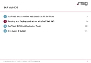 SAP Web IDE
9© msg | September 2015 | SAP Web IDE - IT Conference on SAP Technologies by msg
SAP Web IDE - A modern web-based IDE for the future1 3
Develop and Deploy applications with SAP Web IDE2 9
SAP Web IDE Hybrid Application Toolkit3 22
Conclusion & Outlook4 31
 