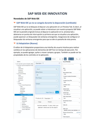 1
Sergio Fabian Cannelli |
Master Software Developer SAP( ABAP-HANA-FIORI)
SAP WEB IDE INNOVATION
Novedades de SAP Web IDE
SAP Web IDE ya no se congela durante la depuración (cambiado)
SAP Web IDE ya no se bloquea al depurar una aplicación en un Preview Tab. Es decir, al
visualizar una aplicación, se puede volver a interactuar con nuestro proyecto SAP Web
IDE (en la pestaña original) incluso al depurar la aplicación en la preview tab y
detenerse en puntos de interrupción.La primera vez que se visualice una aplicación,
puede aparecer un bloqueador de ventanas emergentes. Asegúrarse de configurar el
bloqueador de ventanas emergentes para que se abra la pestaña de vista previa.
UI Adaptation (Nuevo)
El editor de UI Adaptation proporciona una interfaz de usuario intuitiva para realizar
cambios en las aplicaciones de elementos de SAP Fiori en tiempo de ejecución. Por
ejemplo, se puede agregar, quitar o mover campos y grupos. También se puede ver las
propiedades de los controles en la aplicación.
 