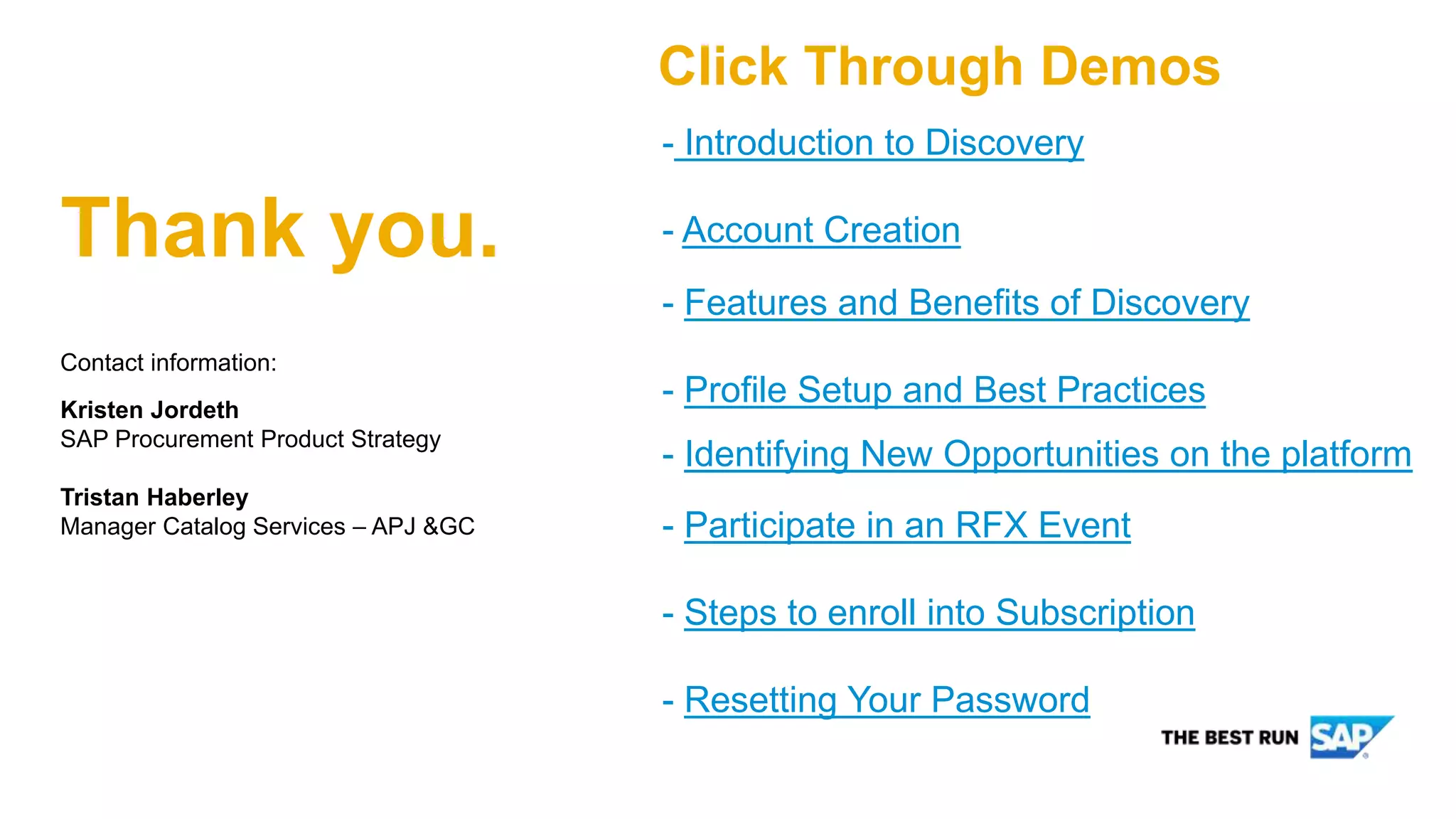 Contact information:
Kristen Jordeth
SAP Procurement Product Strategy
Tristan Haberley
Manager Catalog Services – APJ &GC
Thank you.
- Introduction to Discovery
- Account Creation
- Features and Benefits of Discovery
- Profile Setup and Best Practices
- Identifying New Opportunities on the platform
- Participate in an RFX Event
- Steps to enroll into Subscription
- Resetting Your Password
Click Through Demos
 
