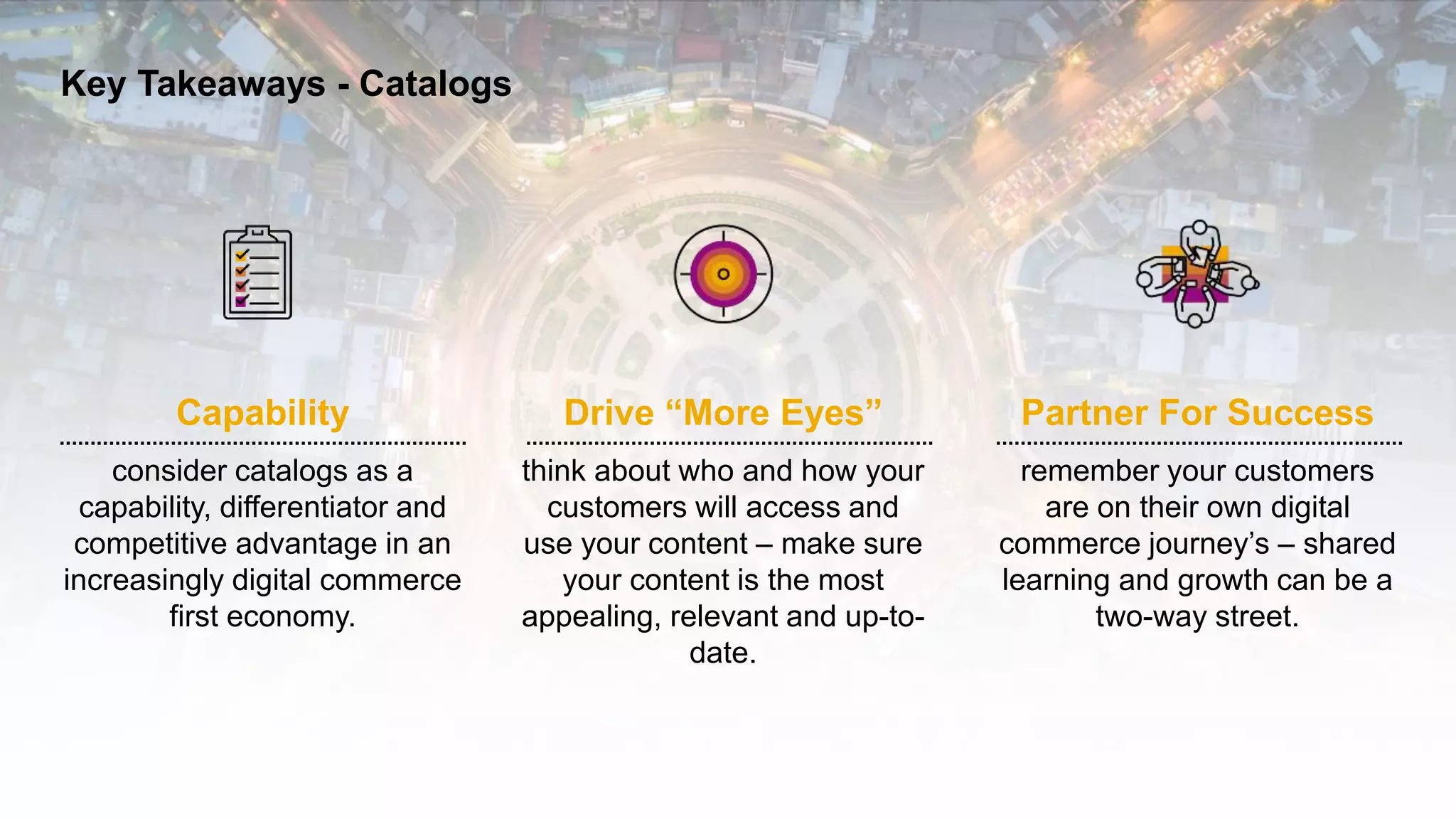 8INTERNAL© 2020 SAP SE or an SAP affiliate company. All rights reserved. ǀ
Capability
consider catalogs as a
capability, differentiator and
competitive advantage in an
increasingly digital commerce
first economy.
Key Takeaways - Catalogs
Drive “More Eyes”
think about who and how your
customers will access and
use your content – make sure
your content is the most
appealing, relevant and up-to-
date.
Partner For Success
remember your customers
are on their own digital
commerce journey’s – shared
learning and growth can be a
two-way street.
 