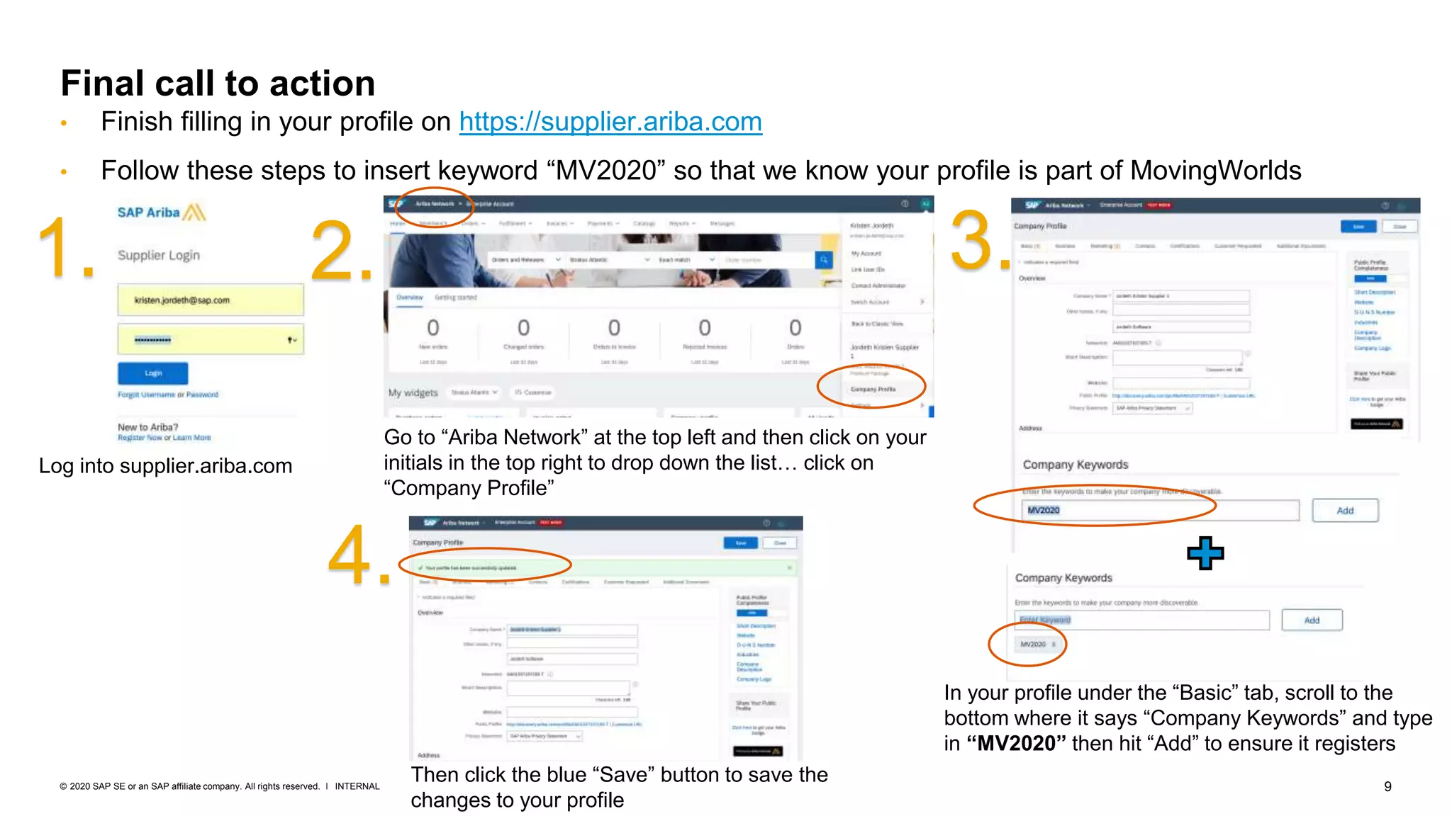 9INTERNAL© 2020 SAP SE or an SAP affiliate company. All rights reserved. ǀ
Final call to action
• Finish filling in your profile on https://supplier.ariba.com
• Follow these steps to insert keyword “MV2020” so that we know your profile is part of MovingWorlds
1. 2. 3.
4.
Log into supplier.ariba.com
Go to “Ariba Network” at the top left and then click on your
initials in the top right to drop down the list… click on
“Company Profile”
In your profile under the “Basic” tab, scroll to the
bottom where it says “Company Keywords” and type
in “MV2020” then hit “Add” to ensure it registers
Then click the blue “Save” button to save the
changes to your profile
 