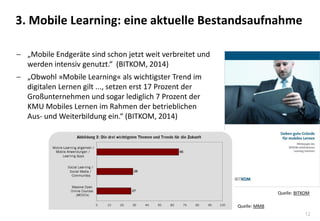 12
 „Mobile Endgeräte sind schon jetzt weit verbreitet und
werden intensiv genutzt.“ (BITKOM, 2014)
 „Obwohl »Mobile Learning« als wichtigster Trend im
digitalen Lernen gilt ..., setzen erst 17 Prozent der
Großunternehmen und sogar lediglich 7 Prozent der
KMU Mobiles Lernen im Rahmen der betrieblichen
Aus- und Weiterbildung ein.“ (BITKOM, 2014)
3. Mobile Learning: eine aktuelle Bestandsaufnahme
Quelle: BITKOM
Quelle: MMB
 