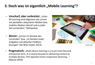 13
3. Doch was ist eigentlich „Mobile Learning“?
 Unscharf, aber verbreitet: „Unter
M-Learning wird allgemein das Lernen
mit portablen ubiquitären Medien bzw.
mobilen Medien überall und zu jeder
Zeit verstanden.“ (Wikipedia)
 Besser: „Lernen im Kontext des
Lernenden“ bzw. „im Kontext realer
Aufgaben und aktueller Problem-
lösungen“ (de Witt/ Sieber 2013)
 Pragmatisch: „Multi-device learning is a much more focused
and precise term. It is clearly focused on delivering content to
multiple devices. This typically means responsive elearning ...”
(Rayson 2014)
Quelle: SAP
 