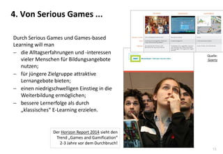 15
4. Von Serious Games ...
Durch Serious Games und Games-based
Learning will man
 die Alltagserfahrungen und -interessen
vieler Menschen für Bildungsangebote
nutzen;
 für jüngere Zielgruppe attraktive
Lernangebote bieten;
 einen niedrigschwelligen Einstieg in die
Weiterbildung ermöglichen;
 bessere Lernerfolge als durch
„klassisches“ E-Learning erzielen.
Der Horizon Report 2014 sieht den
Trend „Games and Gamification“
2-3 Jahre vor dem Durchbruch!
Quelle:
Goertz
 