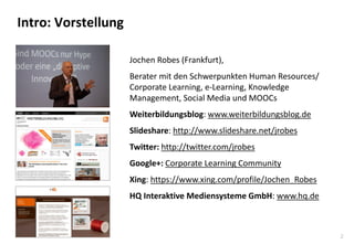 2
Intro: Vorstellung
Jochen Robes (Frankfurt),
Berater mit den Schwerpunkten Human Resources/
Corporate Learning, e-Learning, Knowledge
Management, Social Media und MOOCs
Weiterbildungsblog: www.weiterbildungsblog.de
Slideshare: http://www.slideshare.net/jrobes
Twitter: http://twitter.com/jrobes
Google+: Corporate Learning Community
Xing: https://www.xing.com/profile/Jochen_Robes
HQ Interaktive Mediensysteme GmbH: www.hq.de
 