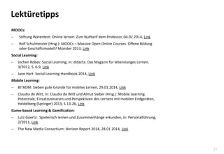 21
Lektüretipps
MOOCs:
 Stiftung Warentest: Online lernen: Zum Nulltarif dem Professor, 04.02.2014, Link
 Rolf Schulmeister (Hrsg.): MOOCs – Massive Open Online Courses. Offene Bildung
oder Geschäftsmodell? Münster 2013, Link
Social Learning:
 Jochen Robes: Social Learning, in: didacta. Das Magazin für lebenslanges Lernen,
3/2012, S. 6-9, Link
 Jane Hart: Social Learning Handbook 2014, Link
Mobile Learning:
 BITKOM: Sieben gute Gründe für mobiles Lernen, 29.01.2014, Link
 Claudia de Witt, in: Claudia de Witt und Almut Sieber (Hrsg.): Mobile Learning.
Potenziale, Einsatzszenarien und Perspektiven des Lernens mit mobilen Endgeräten,
Heidelberg (Springer) 2013, S.13-26, Link
Game-based Learning & Gamification:
 Lutz Goertz: Spielerisch lernen und Zusammenhänge erkunden, in: Personalführung,
2/2011, Link
 The New Media Consortium: Horizon Report 2014, 28.01.2014, Link
 