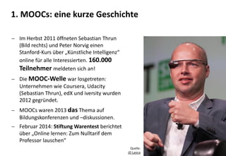 4
 Im Herbst 2011 öffneten Sebastian Thrun
(Bild rechts) und Peter Norvig einen
Stanford-Kurs über „Künstliche Intelligenz“
online für alle Interessierten. 160.000
Teilnehmer meldeten sich an!
 Die MOOC-Welle war losgetreten:
Unternehmen wie Coursera, Udacity
(Sebastian Thrun), edX und iversity wurden
2012 gegründet.
 MOOCs waren 2013 das Thema auf
Bildungskonferenzen und –diskussionen.
 Februar 2014: Stiftung Warentest berichtet
über „Online lernen: Zum Nulltarif dem
Professor lauschen“
Quelle:
JD Lasica
1. MOOCs: eine kurze Geschichte
 