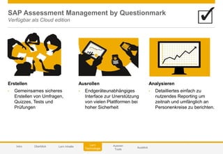 © 2014 SAP AG or an SAP affiliate company. All rights reserved. 55Customer
Autoren
Tools
AusblickIntro
Lern
Technologie
Überblick Lern Inhalte
SAP Assessment Management by Questionmark
Verfügbar als Cloud edition
Erstellen
• Gemeinsames sicheres
Erstellen von Umfragen,
Quizzes, Tests und
Prüfungen
Analysieren
• Detailliertes einfach zu
nutzendes Reporting um
zeitnah und umfänglich an
Personenkreise zu berichten.
Ausrollen
• Endgeräteunabhängiges
Interface zur Unerstützung
von vielen Plattformen bei
hoher Sicherheit
 
