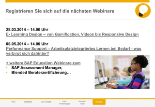 © 2014 SAP AG or an SAP affiliate company. All rights reserved. 60Customer
Registrieren Sie sich auf die nächsten Webinare
AusblickIntro Überblick Lern Inhalte Lern
Technologie
Autoren
Tools
28.03.2014 – 14.00 Uhr
E- Learning Design – von Gamification, Videos bis Responsive Design
06.05.2014 – 14.00 Uhr
Performance Support – Arbeitsplatzintegriertes Lernen bei Bedarf - was
verbirgt sich dahinter?
+ weitere SAP Education Webinare zum
• SAP Assessment Manager,
• Blended Beraterzertifizierung…
 