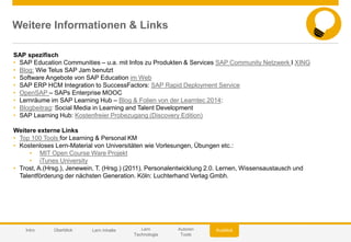© 2014 SAP AG or an SAP affiliate company. All rights reserved. 61Customer
Weitere Informationen & Links
SAP spezifisch
• SAP Education Communities – u.a. mit Infos zu Produkten & Services SAP Community Netzwerk I XING
• Blog: Wie Telus SAP Jam benutzt
• Software Angebote von SAP Education im Web
• SAP ERP HCM Integration to SuccessFactors: SAP Rapid Deployment Service
• OpenSAP – SAPs Enterprise MOOC
• Lernräume im SAP Learning Hub – Blog & Folien von der Learntec 2014:
• Blogbeitrag: Social Media in Learning and Talent Development
• SAP Learning Hub: Kostenfreier Probezugang (Discovery Edition)
Weitere externe Links
• Top 100 Tools for Learning & Personal KM
• Kostenloses Lern-Material von Universitäten wie Vorlesungen, Übungen etc.:
• MIT Open Course Ware Projekt
• iTunes University
• Trost, A.(Hrsg.), Jenewein, T. (Hrsg.) (2011). Personalentwicklung 2.0. Lernen, Wissensaustausch und
Talentförderung der nächsten Generation. Köln: Luchterhand Verlag Gmbh.
AusblickIntro Überblick Lern Inhalte Lern
Technologie
Autoren
Tools
 