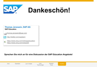 © 2014 SAP AG or an SAP affiliate company. All rights reserved.
Dankeschön!
Thomas Jenewein, SAP AG
SAP Education
thomas.jenewein@sap.com
http://twitter.com/saplearn
https://www.xing.com/net/sapeducation
https://www.xing.com/net/pe20
Sprechen Sie mich an für eine Diskussion der SAP Education Angebote!
AusblickIntro Überblick Lern Inhalte Lern
Technologie
Autoren
Tools
 