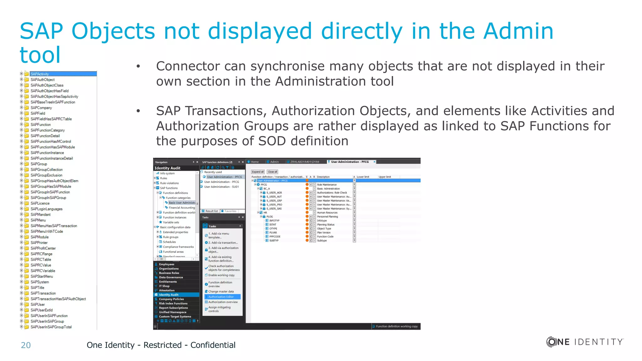 One Identity - Restricted - Confidential20
SAP Objects not displayed directly in the Admin
tool • Connector can synchronise many objects that are not displayed in their
own section in the Administration tool
• SAP Transactions, Authorization Objects, and elements like Activities and
Authorization Groups are rather displayed as linked to SAP Functions for
the purposes of SOD definition
 