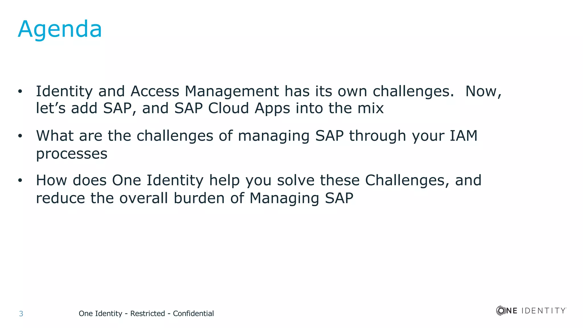 One Identity - Restricted - Confidential3
Agenda
• Identity and Access Management has its own challenges. Now,
let’s add SAP, and SAP Cloud Apps into the mix
• What are the challenges of managing SAP through your IAM
processes
• How does One Identity help you solve these Challenges, and
reduce the overall burden of Managing SAP
 