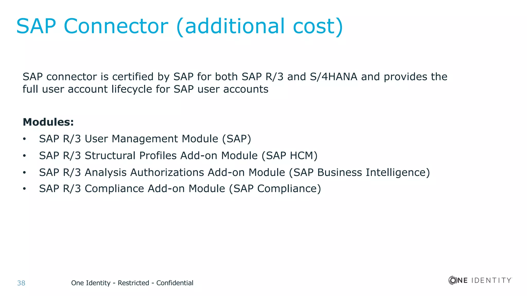 One Identity - Restricted - Confidential38
SAP Connector (additional cost)
SAP connector is certified by SAP for both SAP R/3 and S/4HANA and provides the
full user account lifecycle for SAP user accounts
Modules:
• SAP R/3 User Management Module (SAP)
• SAP R/3 Structural Profiles Add-on Module (SAP HCM)
• SAP R/3 Analysis Authorizations Add-on Module (SAP Business Intelligence)
• SAP R/3 Compliance Add-on Module (SAP Compliance)
 