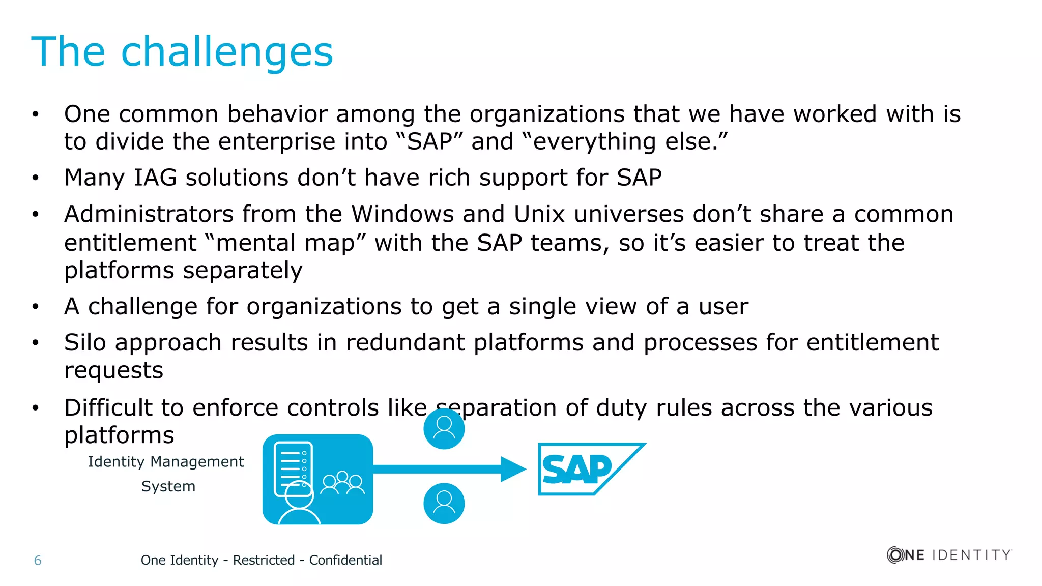 One Identity - Restricted - Confidential6
The challenges
• One common behavior among the organizations that we have worked with is
to divide the enterprise into “SAP” and “everything else.”
• Many IAG solutions don’t have rich support for SAP
• Administrators from the Windows and Unix universes don’t share a common
entitlement “mental map” with the SAP teams, so it’s easier to treat the
platforms separately
• A challenge for organizations to get a single view of a user
• Silo approach results in redundant platforms and processes for entitlement
requests
• Difficult to enforce controls like separation of duty rules across the various
platforms
Identity Management
System
 