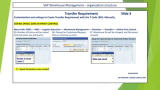 SAP Warehouse Management – organization structure
Transfer Requirement Slide 3
Customization and settings to Create Transfer Requirement with the T Code LB01: Manually
DEFINE SPOOL DATA IN PRINT CONTROL
Menu Path: SPRO-----IMG-----Logistics Execution-----Warehouse Management-----Activities-----Transfers-----Define Print Control
05. Number of Entries will be copied 06. Prompt for Customized Request, 07. Warehouse No will be changed, and Document
And click enter you will lead to Click on continue or enter is Saved
X – Spool Parameters was created
RAVIKUMAR.
SAP MM/WM SENIOR CONSULTANT
 