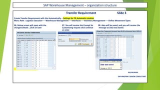 SAP Warehouse Management – organization structure
Transfer Requirement Slide 3
Create Transfer Requirement with the Automatically – Settings for TR Automatic creation
Menu Path : Logistics Execution-----Warehouse Management-----Interfaces-----Inventory Management-----Define Movement Types
06. Below screen will open with the 07. You will receive the Prompt for 08. data will be saved, and you will receive the
changed Details , Click on Save Customizing request click continue message as Data was Saved.
or enter
X – CONT IN NEXT SLIDE
RAVIKUMAR.
SAP MM/WM SENIOR CONSULTANT
 