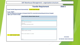 SAP Warehouse Management – organization structure
Transfer Requirement Slide 5
Create Transfer Requirement Automatically – Create Goods Receipt
T Code: MMPV
09. You will get the message as Company Code FFL1 converted and posting period was changed.
Again, go to Goods receipt.
X – CONT IN NEXT SLIDE
RAVIKUMAR.
SAP MM/WM SENIOR CONSULTANT
 