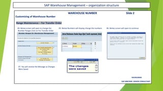 SAP Warehouse Management – organization structure
WAREHOUSE NUMBER Slide 2
Customizing of Warehouse Number
Range Maintenance – For Transfer Order
04. Below screen will open to change the 05. Below Numbers will display change the numbers 06. Below screen will open to continue
Number Ranges Click on For Transfer Order
07. You will receive the Message as Changes
Were Saved
RAVIKUMAR.
SAP MM/WM SENIOR CONSULTANT
 