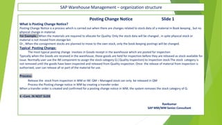 SAP Warehouse Management – organization structure
Posting Change Notice Slide 1
What is Posting Change Notice?
Posting Change Notice is a process which is carried out when there are changes related to stock data of a material in Book keeping , but no
physical change in material.
For Example.: When the materials are required to allocate for Quality. Only the stock data will be changed , in spite physical stock or
material is not moved from storage bin
Or , When the consignment stocks are planned to move to the own stock, only the book keeping postings will be changed.
Typical Posting Change:
The most typical posting change involves in Goods receipt in the warehouse which are posted for inspection
Typically when the Goods are received in the warehouse, those goods are held for inspection before they are released as stock available for
issue. Normally user use the IM component to assign the stock category Q ( Quality Inspection) to inspection stock The stock category is
not removed until the goods have been inspected and released from Quality inspection. Once the release of material from inspection is
authorized, user can release all or part of the material for use.
Process:
Release the stock from inspection in WM or IM. QM – Managed stock can only be released in QM
Process the Posting change notice in WM by creating a transfer order.
When a transfer order is created and confirmed for a posting change notice in WM, the system removes the stock category of Q.
X –Cont. IN NEXT SLIDE
Ravikumar
SAP MM/WM Senior Consultant
 