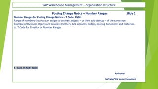 SAP Warehouse Management – organization structure
Posting Change Notice – Number Ranges Slide 1
Number Ranges for Posting Change Notice – T Code: LN04
Range of numbers that you can assign to business objects – or their sub objects – of the same type.
Example of Business objects are business Partners, G/L accounts, orders, posting documents and materials.
01. T Code for Creation of Number Ranges
X –Cont. IN NEXT SLIDE
Ravikumar
SAP MM/WM Senior Consultant
 