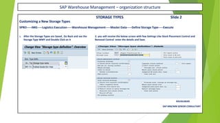 SAP Warehouse Management – organization structure
STORAGE TYPES Slide 2
Customizing a New Storage Types
SPRO-----IMG-----Logistics Execution-----Warehouse Management-----Master Data-----Define Storage Type-----Execute
1. After the Storage Types are Saved , Go Back and see the 2. you will receive the below screen with few Settings Like Stock Placement Control and
Storage Type WMY and Double Click on it Removal Control enter the details and Save.
RAVIKUMAR.
SAP MM/WM SENIOR CONSULTANT
 