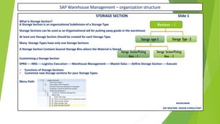SAP Warehouse Management – organization structure
STORAGE SECTION Slide 1
What is Storage Section?
A Storage Section is an organizational Subdivision of a Storage Type
Storage Sections can be used as an Organizational aid for putting away goods in the warehouse
At least one Storage Section should be created for each Storage Type.
Many Storage Types have only one Storage Sections
A Storage Section Contains Several Storage Bins where the Material is Stored
Customizing a Storage Section
SPRO-----IMG-----Logistics Execution-----Warehouse Management-----Master Data-----Define Storage Section-----Execute
✓ Functions of Storage Sections
✓ Customize new Storage sections for your Storage Types
Menu Path:
RAVIKUMAR.
SAP MM/WM SENIOR CONSULTANT
Warehouse - 1
Storage type-1 Storage Type -2
Storage Section/Picking
Area - 1
Storage Section/Picking
Area - 2
 